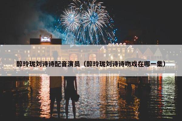醉玲珑刘诗诗配音演员（醉玲珑刘诗诗吻戏在哪一集）