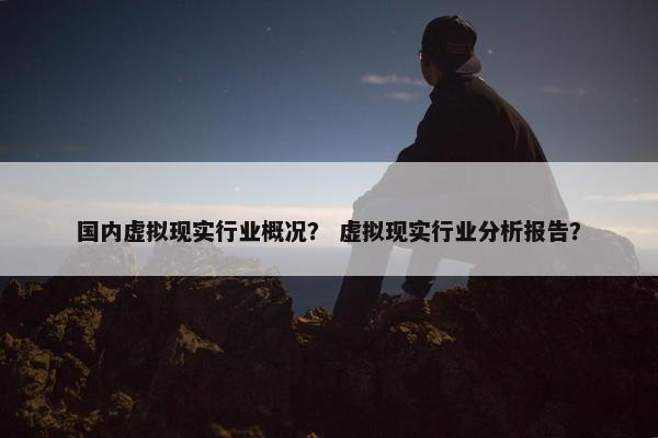 国内虚拟现实行业概况？ 虚拟现实行业分析报告？