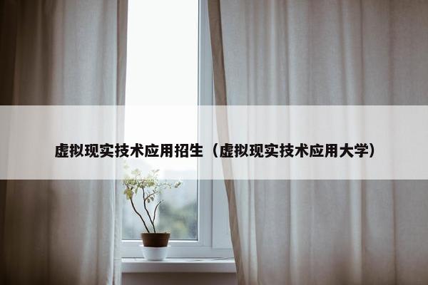 虚拟现实技术应用招生（虚拟现实技术应用大学）