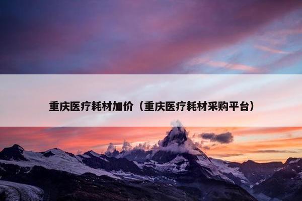 重庆医疗耗材加价（重庆医疗耗材采购平台）