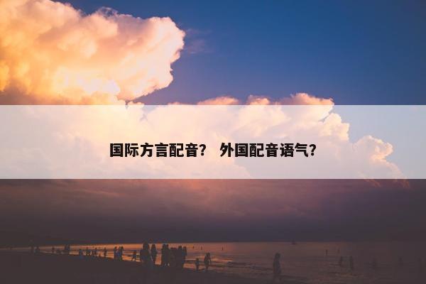 国际方言配音？ 外国配音语气？