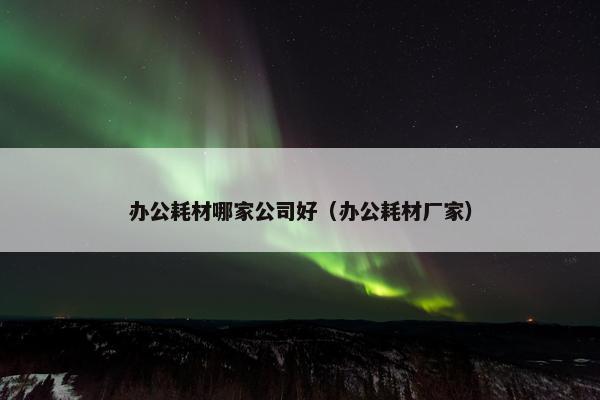 办公耗材哪家公司好（办公耗材厂家）