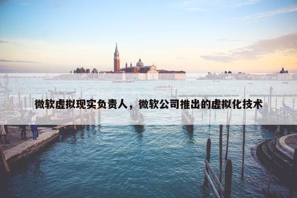 微软虚拟现实负责人，微软公司推出的虚拟化技术