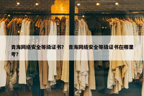 青海网络安全等级证书？ 青海网络安全等级证书在哪里考？
