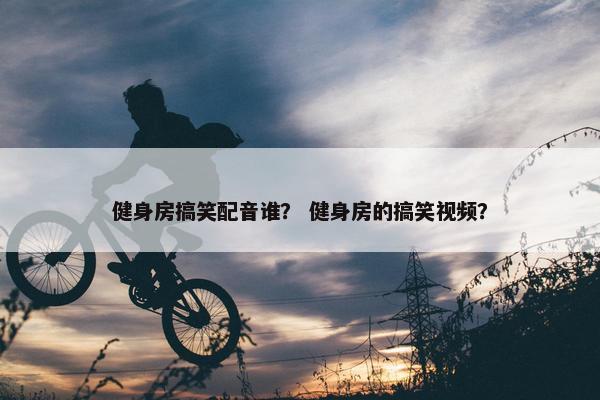 健身房搞笑配音谁？ 健身房的搞笑视频？