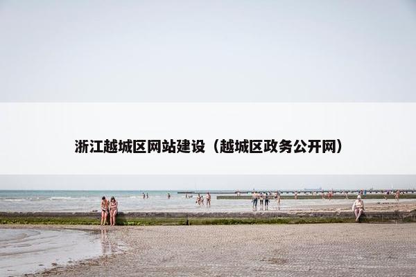 浙江越城区网站建设（越城区政务公开网）