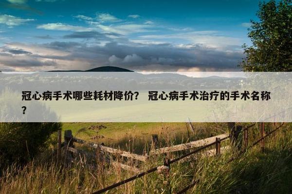 冠心病手术哪些耗材降价？ 冠心病手术治疗的手术名称？