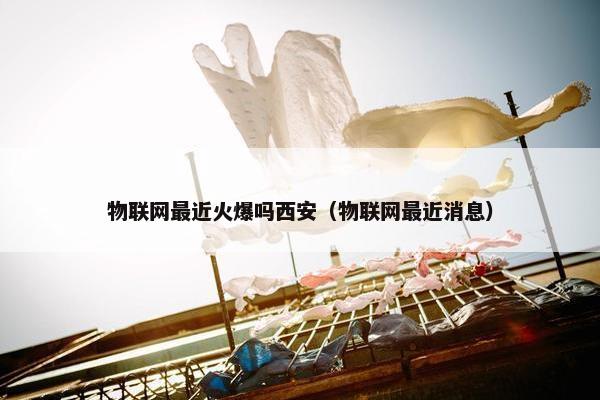 物联网最近火爆吗西安（物联网最近消息）
