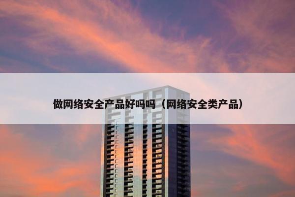 做网络安全产品好吗吗（网络安全类产品）