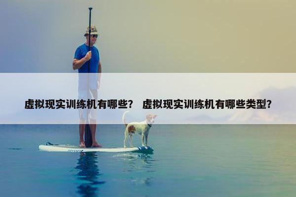 虚拟现实训练机有哪些？ 虚拟现实训练机有哪些类型？