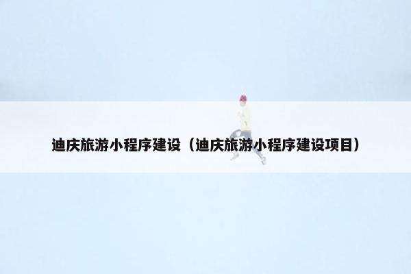 迪庆旅游小程序建设（迪庆旅游小程序建设项目）