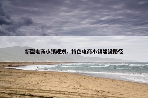 新型电商小镇规划，特色电商小镇建设路径