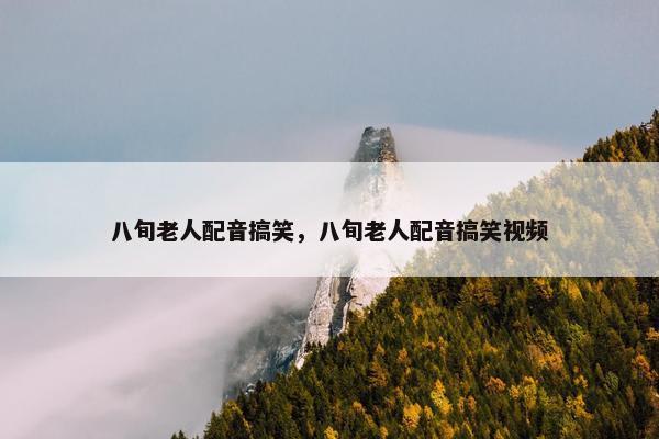 八旬老人配音搞笑，八旬老人配音搞笑视频