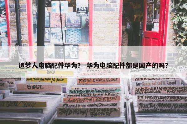 追梦人电脑配件华为？ 华为电脑配件都是国产的吗？
