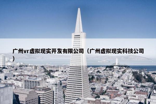 广州vr虚拟现实开发有限公司（广州虚拟现实科技公司）