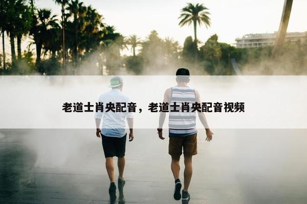 老道士肖央配音，老道士肖央配音视频