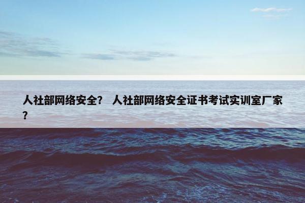 人社部网络安全？ 人社部网络安全证书考试实训室厂家？