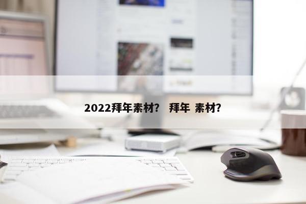 2022拜年素材？ 拜年 素材？