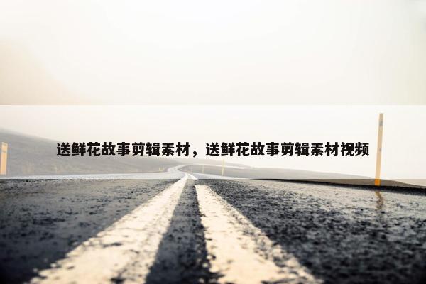 送鲜花故事剪辑素材，送鲜花故事剪辑素材视频