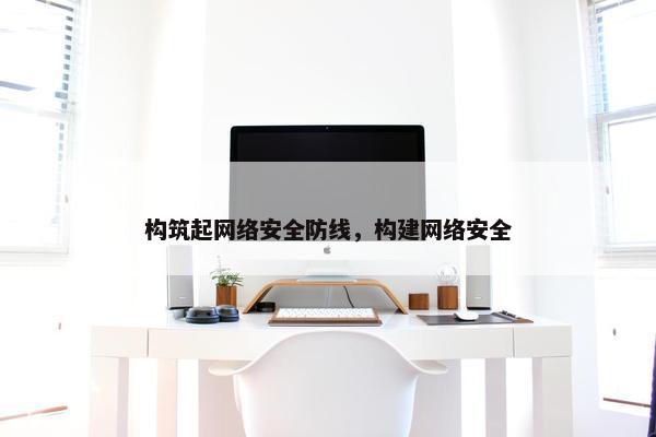 构筑起网络安全防线，构建网络安全