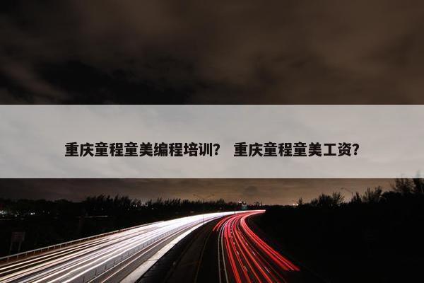 重庆童程童美编程培训？ 重庆童程童美工资？