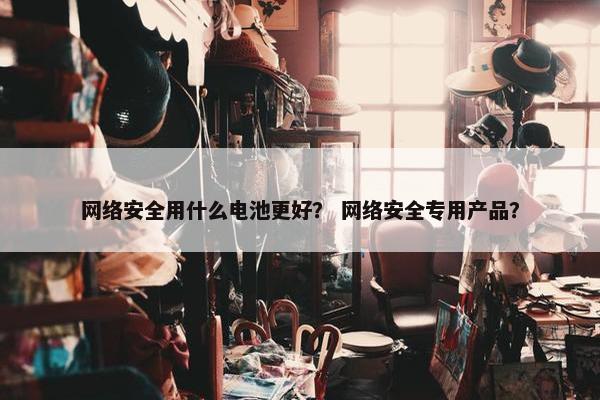 网络安全用什么电池更好？ 网络安全专用产品？