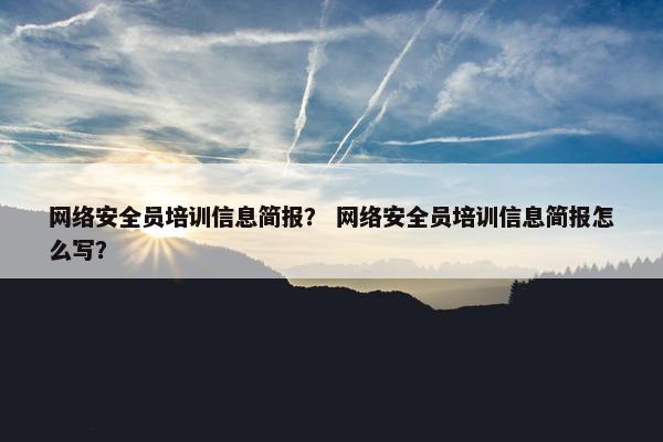 网络安全员培训信息简报？ 网络安全员培训信息简报怎么写？