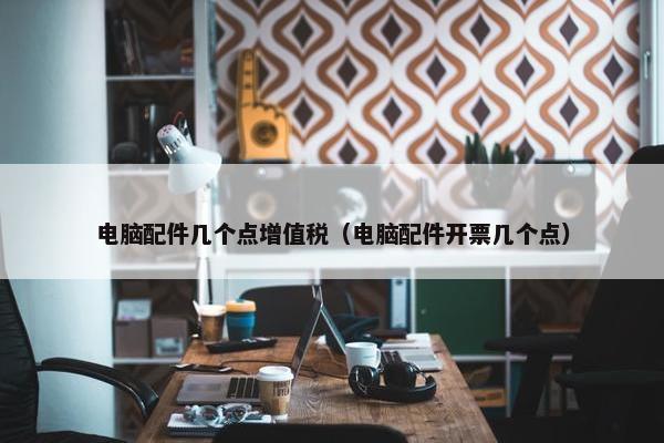 电脑配件几个点增值税（电脑配件开票几个点）