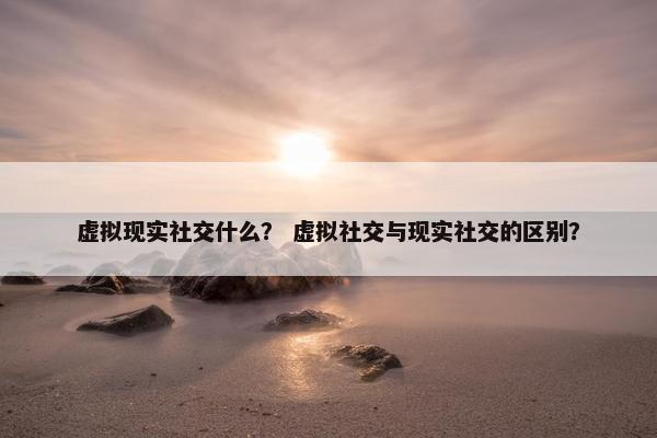虚拟现实社交什么？ 虚拟社交与现实社交的区别？