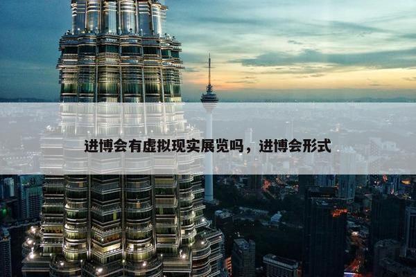 进博会有虚拟现实展览吗，进博会形式