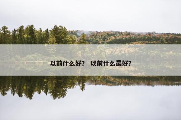 以前什么好？ 以前什么最好？