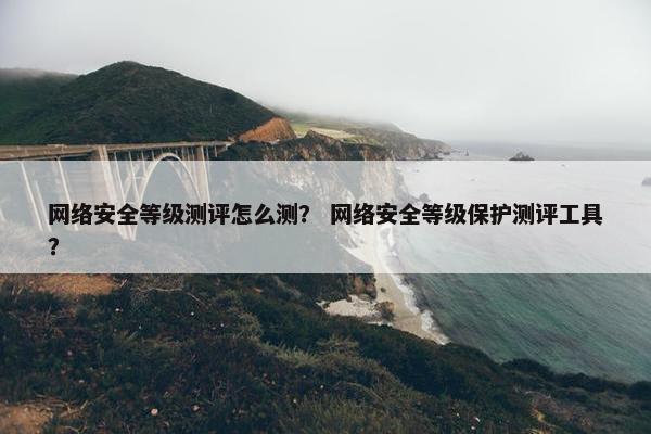 网络安全等级测评怎么测？ 网络安全等级保护测评工具？