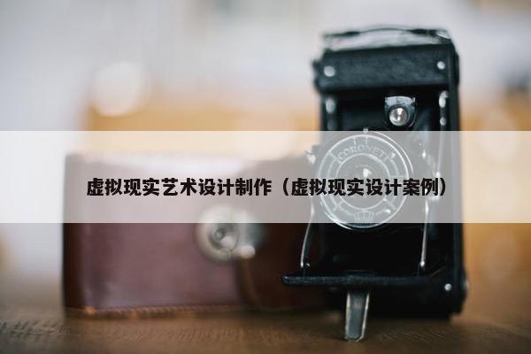 虚拟现实艺术设计制作（虚拟现实设计案例）