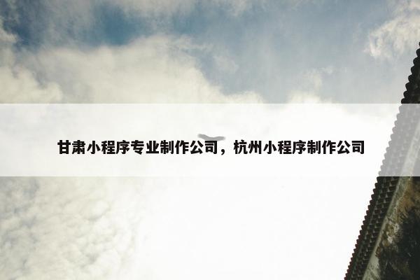 甘肃小程序专业制作公司，杭州小程序制作公司