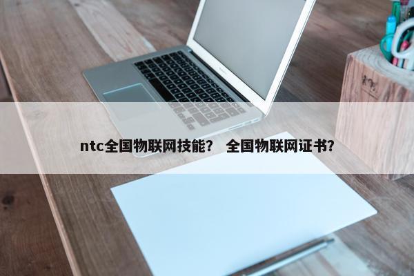 ntc全国物联网技能？ 全国物联网证书？