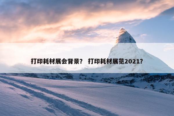 打印耗材展会背景？ 打印耗材展览2021？