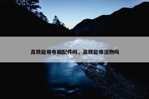 高铁能带电脑配件吗，高铁能带活物吗