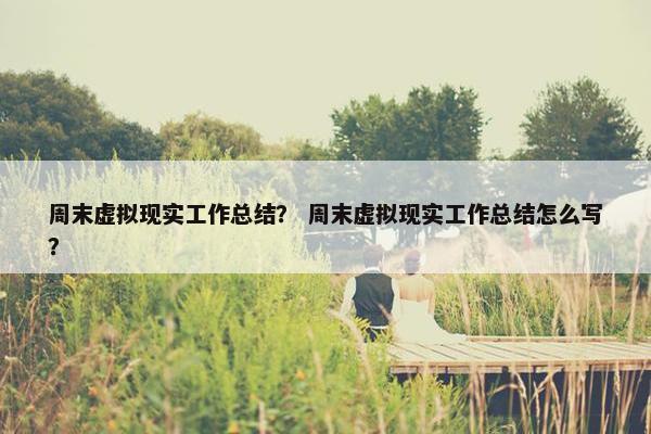 周末虚拟现实工作总结？ 周末虚拟现实工作总结怎么写？