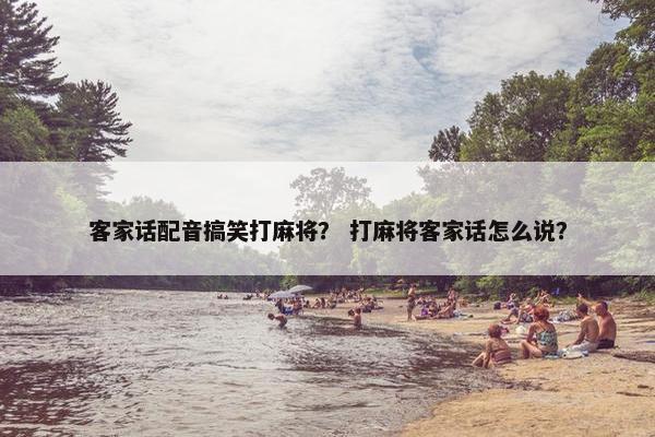 客家话配音搞笑打麻将？ 打麻将客家话怎么说？