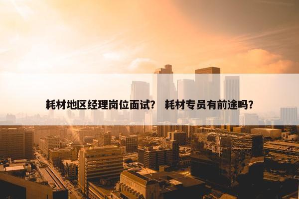 耗材地区经理岗位面试？ 耗材专员有前途吗？