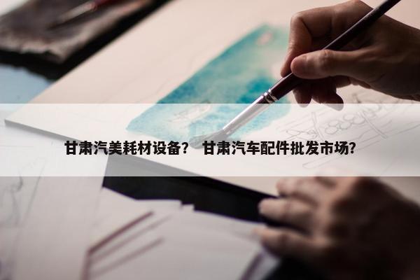 甘肃汽美耗材设备？ 甘肃汽车配件批发市场？