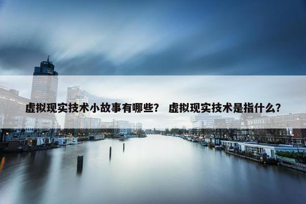 虚拟现实技术小故事有哪些？ 虚拟现实技术是指什么？