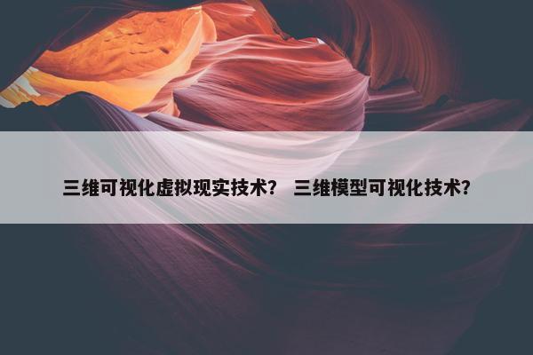 三维可视化虚拟现实技术？ 三维模型可视化技术？