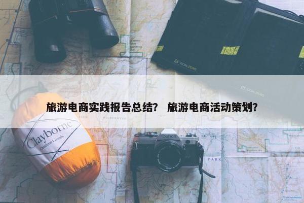 旅游电商实践报告总结？ 旅游电商活动策划？