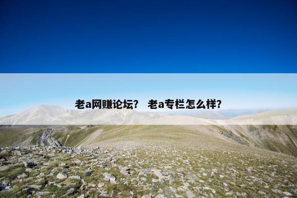 老a网赚论坛？ 老a专栏怎么样？