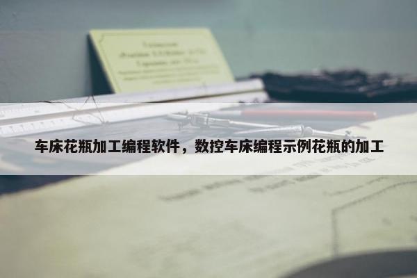 车床花瓶加工编程软件，数控车床编程示例花瓶的加工
