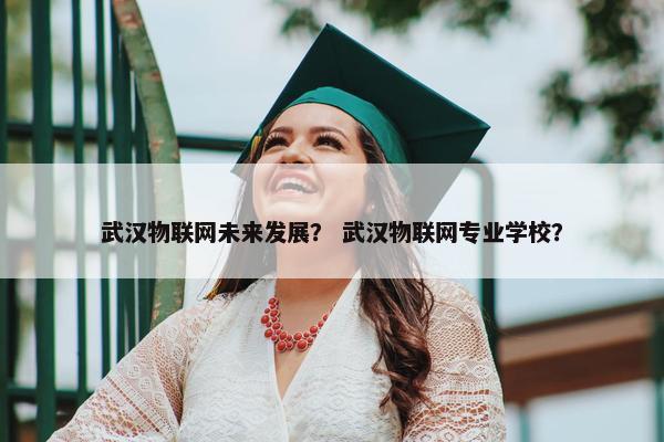 武汉物联网未来发展？ 武汉物联网专业学校？
