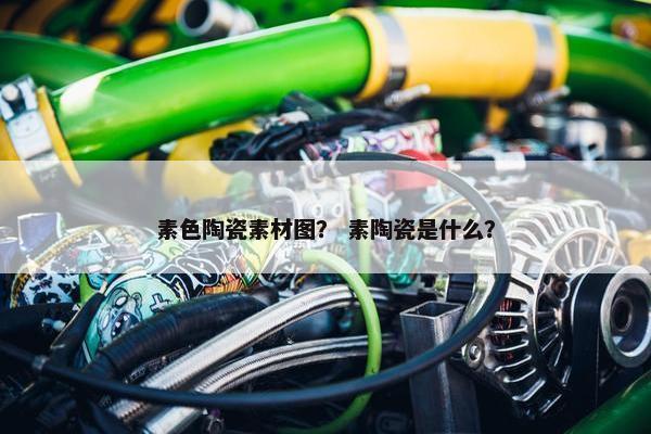 素色陶瓷素材图？ 素陶瓷是什么？