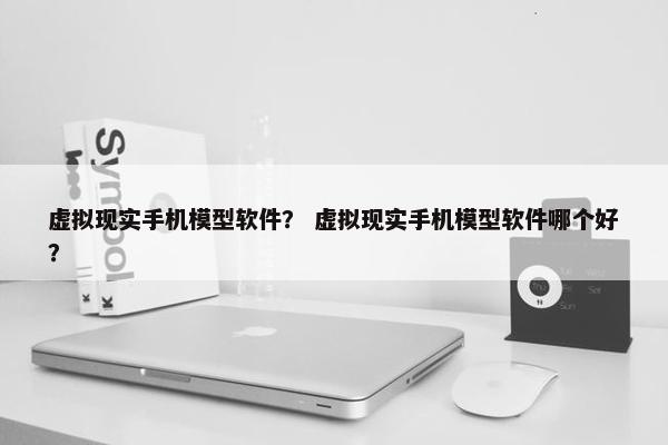 虚拟现实手机模型软件？ 虚拟现实手机模型软件哪个好？