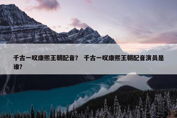 千古一叹康熙王朝配音？ 千古一叹康熙王朝配音演员是谁？